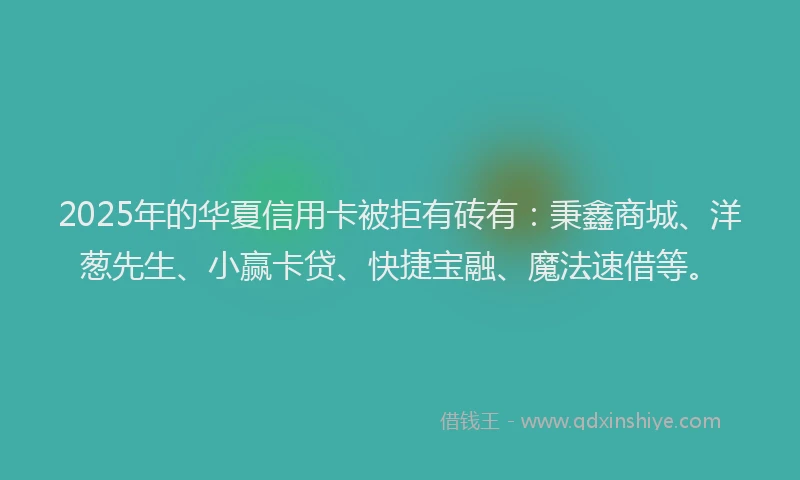 2025年的华夏信用卡被拒有砖有：秉鑫商城、洋葱先生、小赢卡贷、快捷宝融、魔法速借等。