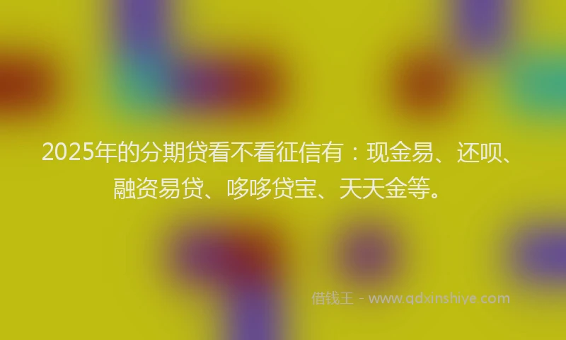 2025年的分期贷看不看征信有：现金易、还呗、融资易贷、哆哆贷宝、天天金等。