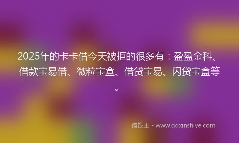 2025年的卡卡借今天被拒的很多有：盈盈金科、借款宝易借、微粒宝盒、借贷宝易、闪贷宝盒等。