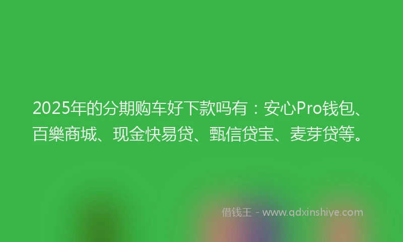2025年的分期购车好下款吗有：安心Pro钱包、百樂商城、现金快易贷、甄信贷宝、麦芽贷等。