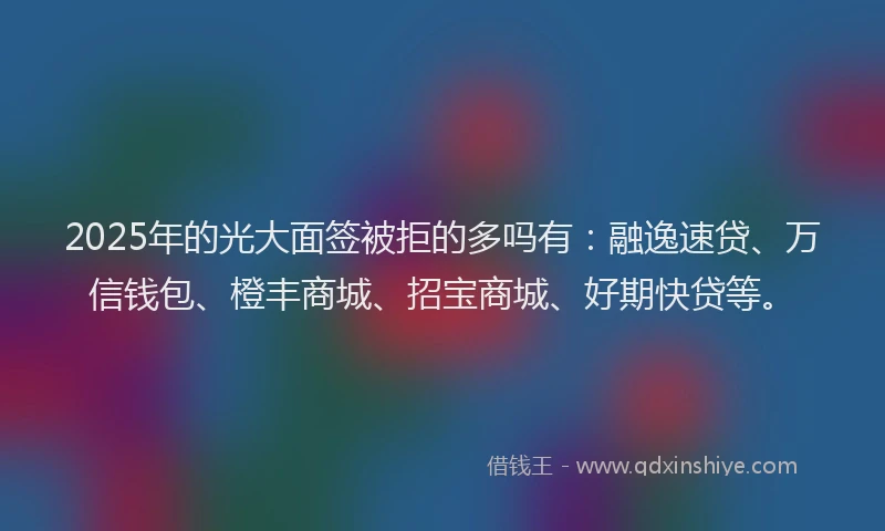 2025年的光大面签被拒的多吗有：融逸速贷、万信钱包、橙丰商城、招宝商城、好期快贷等。