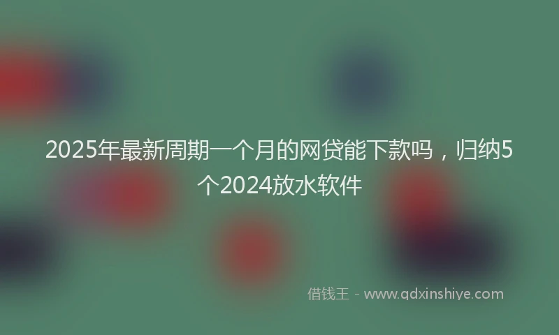 2025年最新周期一个月的网贷能下款吗，归纳5个2024放水软件