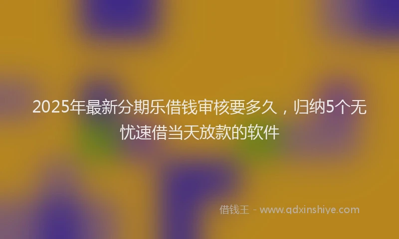 2025年最新分期乐借钱审核要多久，归纳5个无忧速借当天放款的软件
