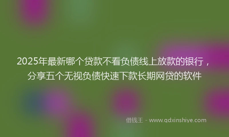 2025年最新哪个贷款不看负债线上放款的银行，分享五个无视负债快速下款长期网贷的软件