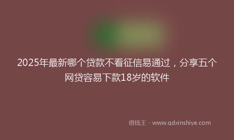 2025年最新哪个贷款不看征信易通过，分享五个网贷容易下款18岁的软件