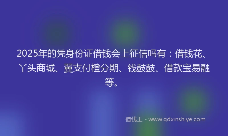 2025年的凭身份证借钱会上征信吗有：借钱花、丫头商城、翼支付橙分期、钱鼓鼓、借款宝易融等。