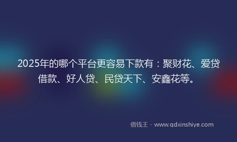 2025年的哪个平台更容易下款有：聚财花、爱贷借款、好人贷、民贷天下、安鑫花等。