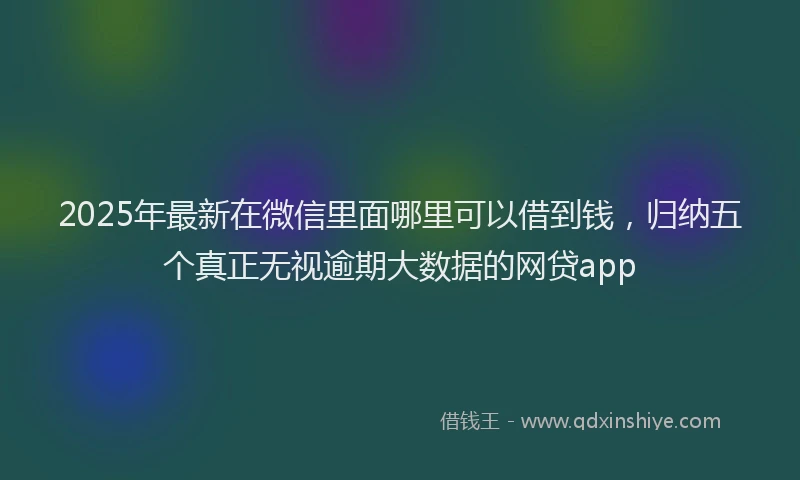 2025年最新在微信里面哪里可以借到钱，归纳五个真正无视逾期大数据的网贷app