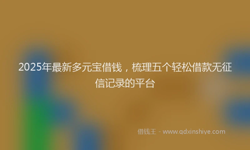 2025年最新多元宝借钱，梳理五个轻松借款无征信记录的平台