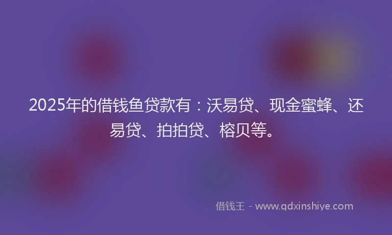 2025年的借钱鱼贷款有：沃易贷、现金蜜蜂、还易贷、拍拍贷、榕贝等。