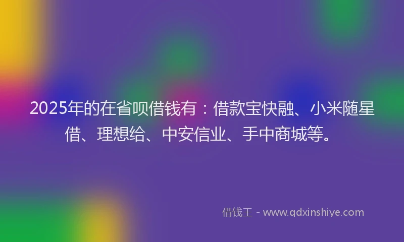 2025年的在省呗借钱有：借款宝快融、小米随星借、理想给、中安信业、手中商城等。
