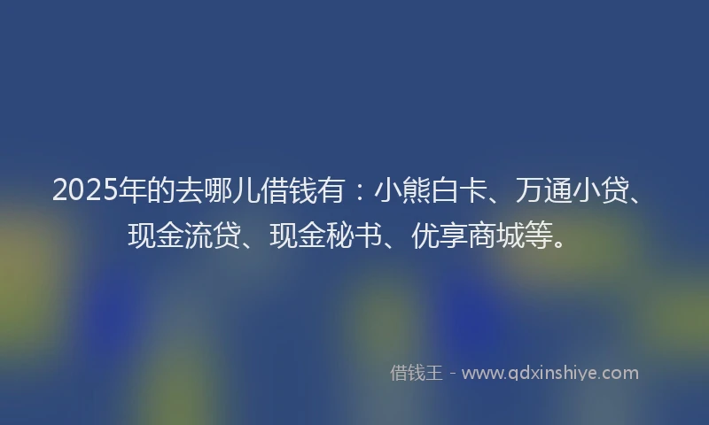 2025年的去哪儿借钱有：小熊白卡、万通小贷、现金流贷、现金秘书、优享商城等。