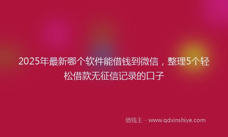2025年最新哪个软件能借钱到微信，整理5个轻松借款无征信记录的口子