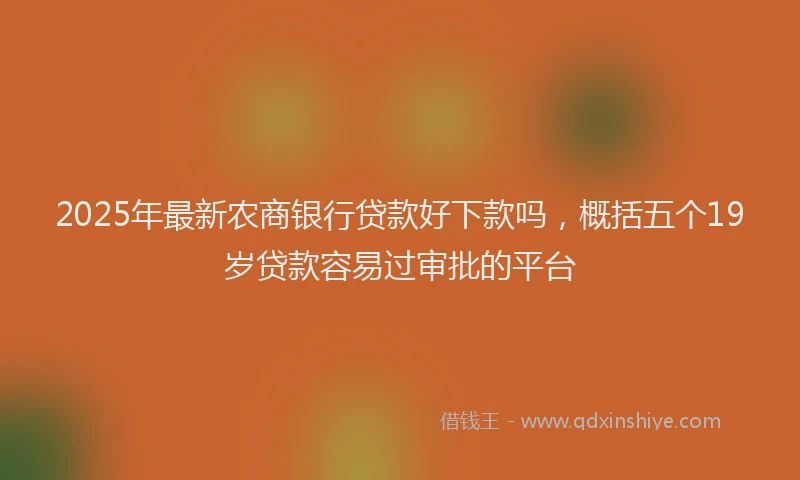 2025年最新农商银行贷款好下款吗，概括五个19岁贷款容易过审批的平台