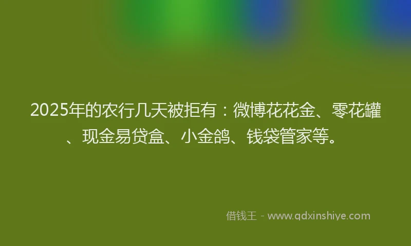 2025年的农行几天被拒有：微博花花金、零花罐、现金易贷盒、小金鸽、钱袋管家等。