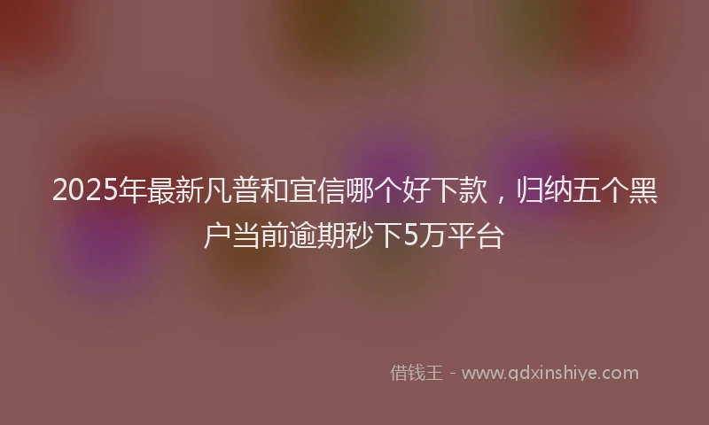 2025年最新凡普和宜信哪个好下款，归纳五个黑户当前逾期秒下5万平台