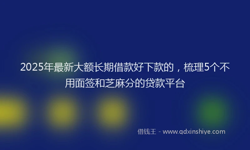 2025年最新大额长期借款好下款的，梳理5个不用面签和芝麻分的贷款平台
