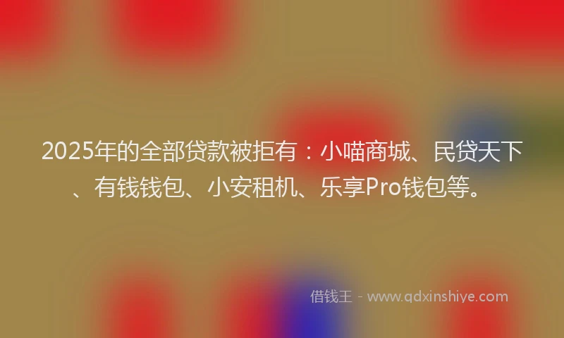 2025年的全部贷款被拒有：小喵商城、民贷天下、有钱钱包、小安租机、乐享Pro钱包等。