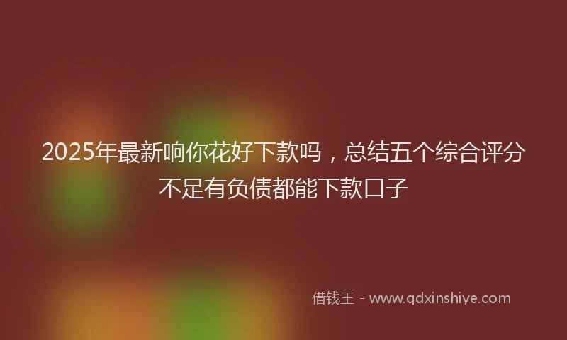 2025年最新响你花好下款吗，总结五个综合评分不足有负债都能下款口子