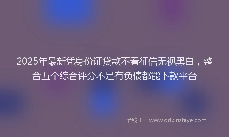 2025年最新凭身份证贷款不看征信无视黑白，整合五个综合评分不足有负债都能下款平台