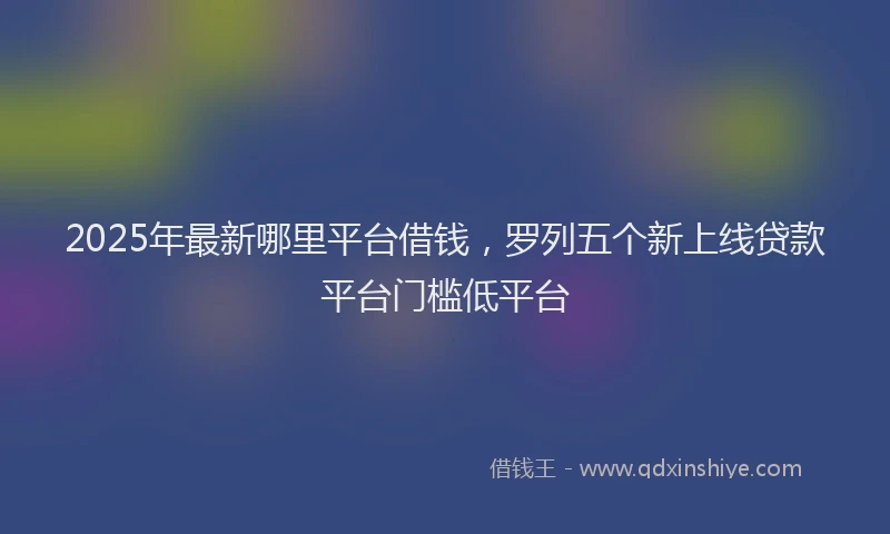 2025年最新哪里平台借钱，罗列五个新上线贷款平台门槛低平台