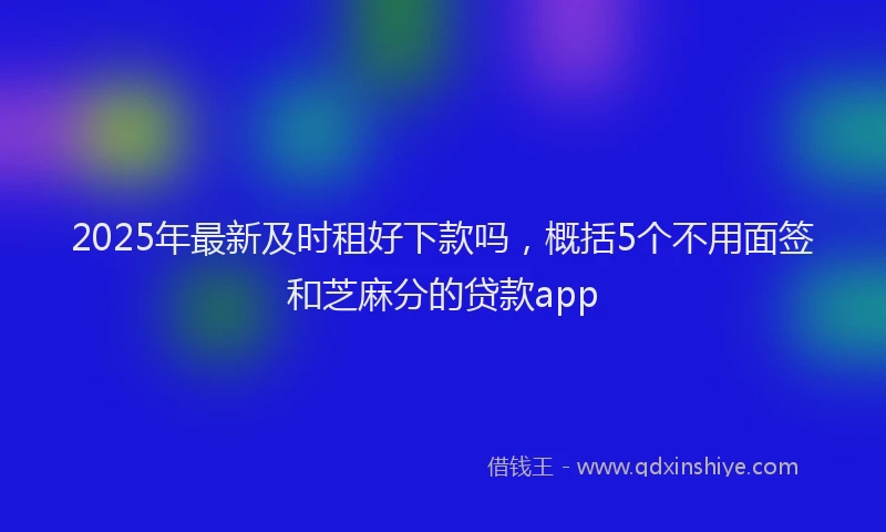 2025年最新及时租好下款吗，概括5个不用面签和芝麻分的贷款app