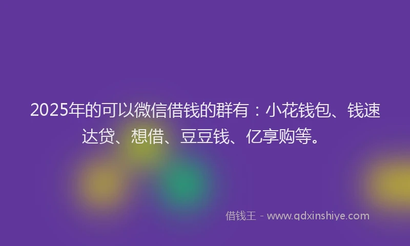 2025年的可以微信借钱的群有：小花钱包、钱速达贷、想借、豆豆钱、亿享购等。
