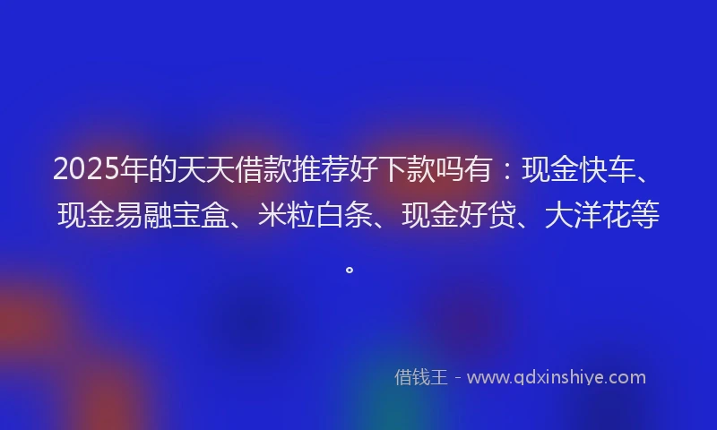 2025年的天天借款推荐好下款吗有：现金快车、现金易融宝盒、米粒白条、现金好贷、大洋花等。