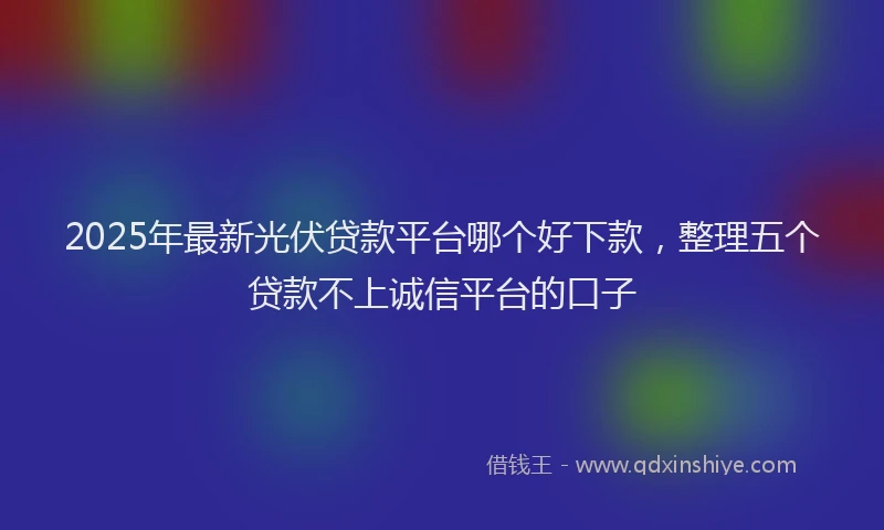 2025年最新光伏贷款平台哪个好下款，整理五个贷款不上诚信平台的口子