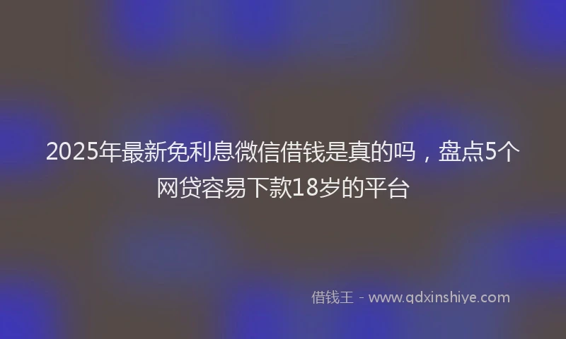2025年最新免利息微信借钱是真的吗，盘点5个网贷容易下款18岁的平台