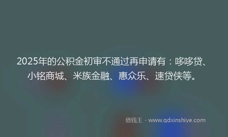 2025年的公积金初审不通过再申请有：哆哆贷、小铭商城、米族金融、惠众乐、速贷侠等。