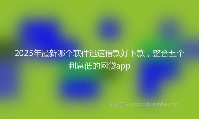2025年最新哪个软件迅速借款好下款，整合五个利息低的网贷app