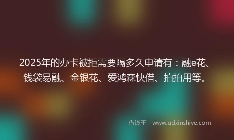 2025年的办卡被拒需要隔多久申请有：融e花、钱袋易融、金银花、爱鸿森快借、拍拍用等。