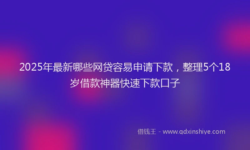 2025年最新哪些网贷容易申请下款，整理5个18岁借款神器快速下款口子