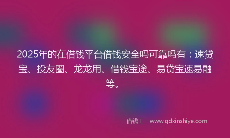 2025年的在借钱平台借钱安全吗可靠吗有：速贷宝、投友圈、龙龙用、借钱宝途、易贷宝速易融等。