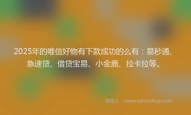 2025年的唯信好物有下款成功的么有：易秒通、急速贷、借贷宝易、小金鹿、拉卡拉等。