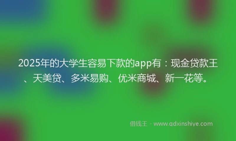 2025年的大学生容易下款的app有：现金贷款王、天美贷、多米易购、优米商城、新一花等。