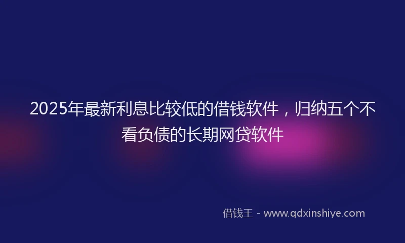2025年最新利息比较低的借钱软件，归纳五个不看负债的长期网贷软件