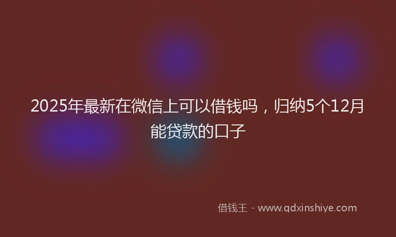 2025年最新在微信上可以借钱吗，归纳5个12月能贷款的口子