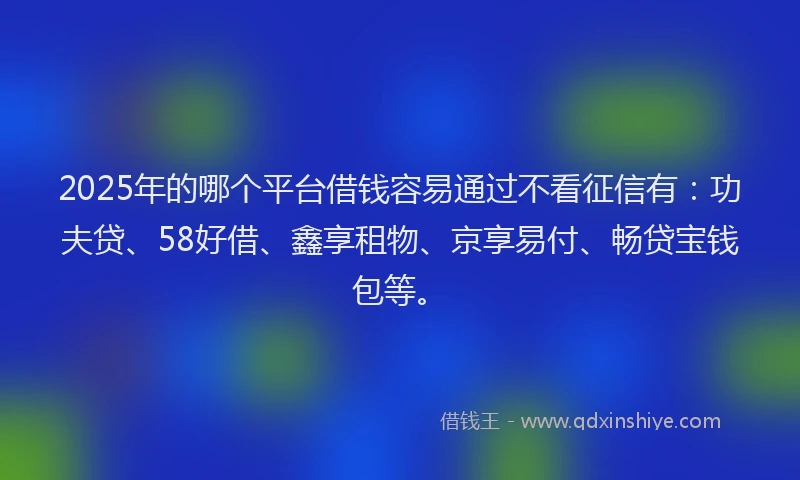 2025年的哪个平台借钱容易通过不看征信有：功夫贷、58好借、鑫享租物、京享易付、畅贷宝钱包等。