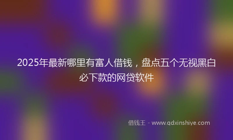 2025年最新哪里有富人借钱，盘点五个无视黑白必下款的网贷软件