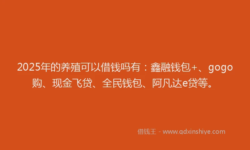 2025年的养殖可以借钱吗有：鑫融钱包+、gogo购、现金飞贷、全民钱包、阿凡达e贷等。