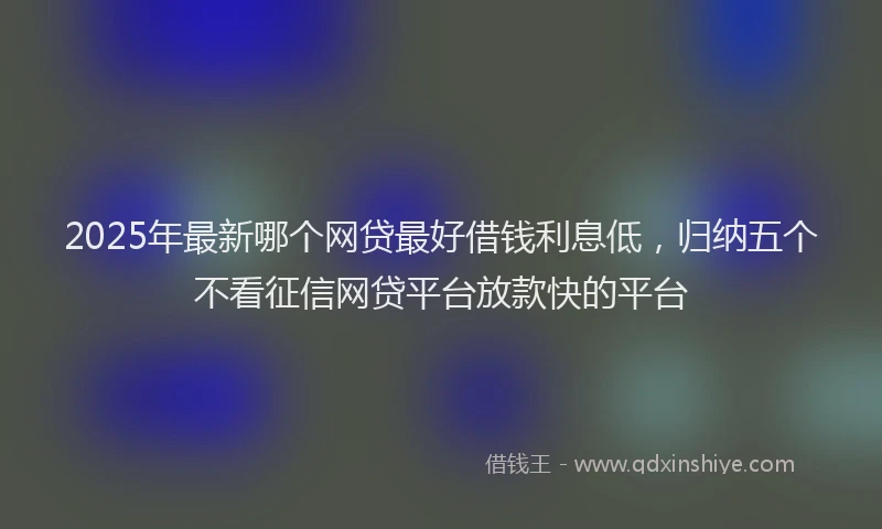 2025年最新哪个网贷最好借钱利息低，归纳五个不看征信网贷平台放款快的平台