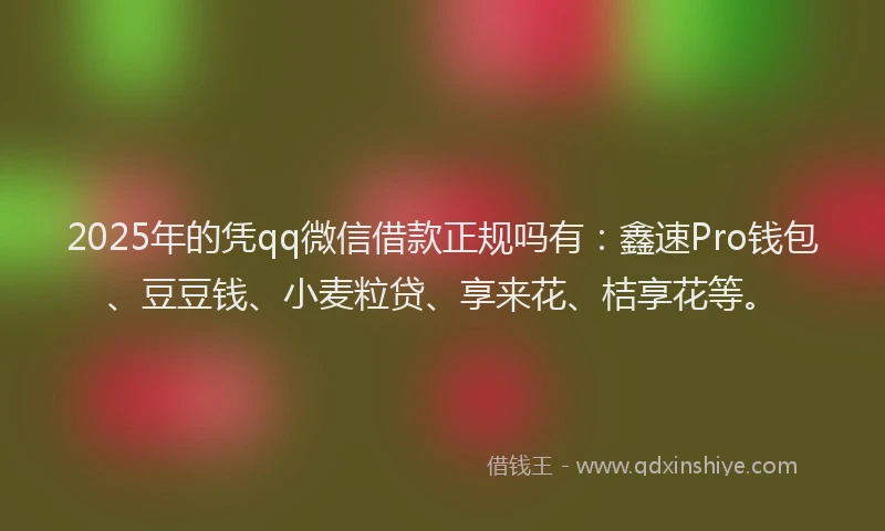 2025年的凭qq微信借款正规吗有：鑫速Pro钱包、豆豆钱、小麦粒贷、享来花、桔享花等。
