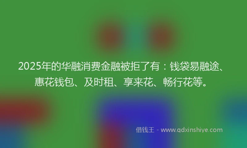 2025年的华融消费金融被拒了有：钱袋易融途、惠花钱包、及时租、享来花、畅行花等。