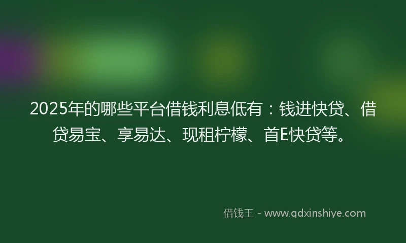 2025年的哪些平台借钱利息低有：钱进快贷、借贷易宝、享易达、现租柠檬、首E快贷等。