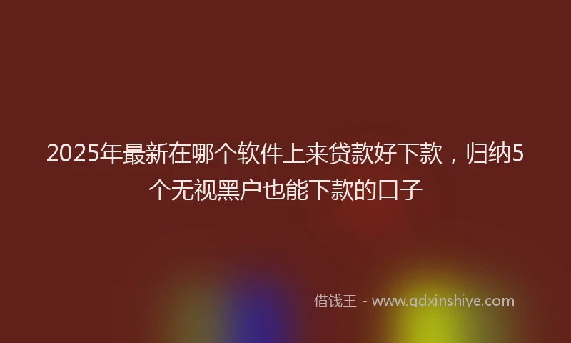 2025年最新在哪个软件上来贷款好下款，归纳5个无视黑户也能下款的口子