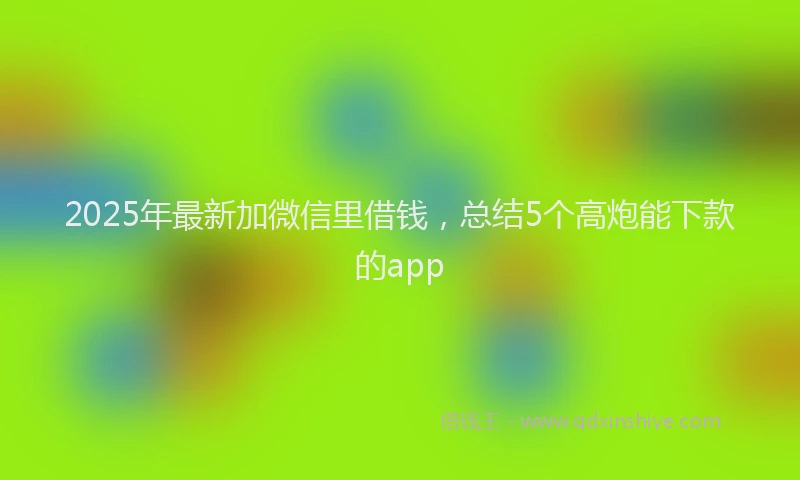 2025年最新加微信里借钱，总结5个高炮能下款的app