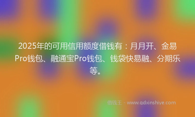2025年的可用信用额度借钱有：月月开、金易Pro钱包、融通宝Pro钱包、钱袋快易融、分期乐等。