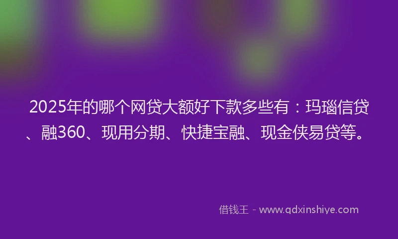 2025年的哪个网贷大额好下款多些有：玛瑙信贷、融360、现用分期、快捷宝融、现金侠易贷等。